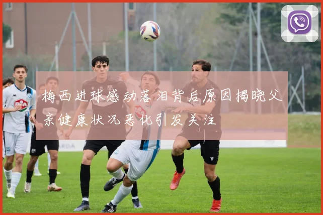 梅西进球感动落泪背后原因揭晓父亲健康状况恶化引发关注
