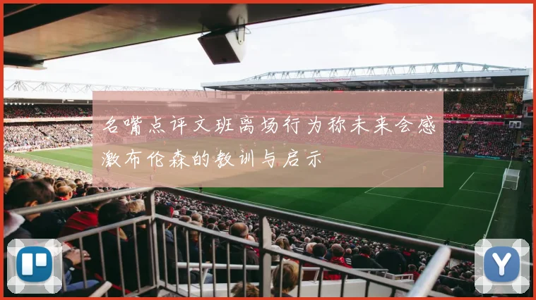 名嘴点评文班离场行为称未来会感激布伦森的教训与启示