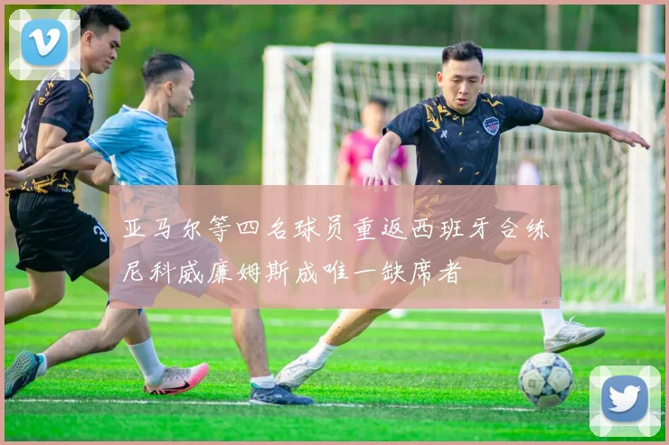 亚马尔等四名球员重返西班牙合练尼科威廉姆斯成唯一缺席者