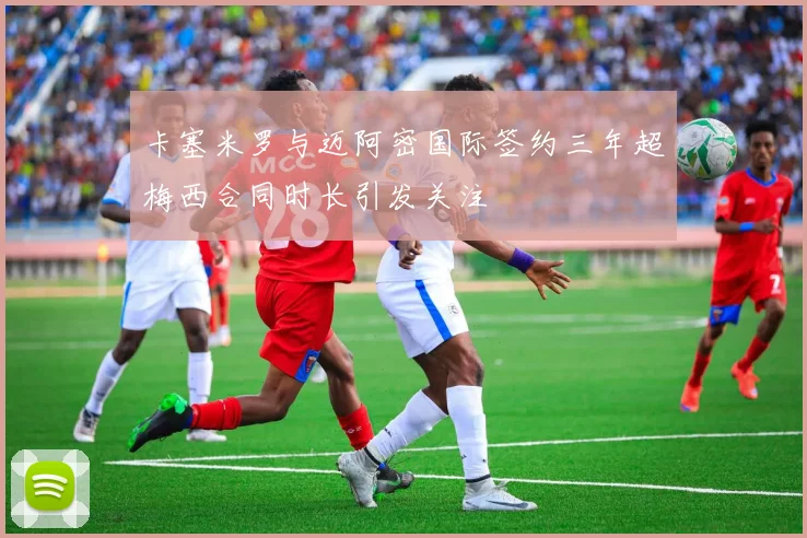 卡塞米罗与迈阿密国际签约三年超梅西合同时长引发关注