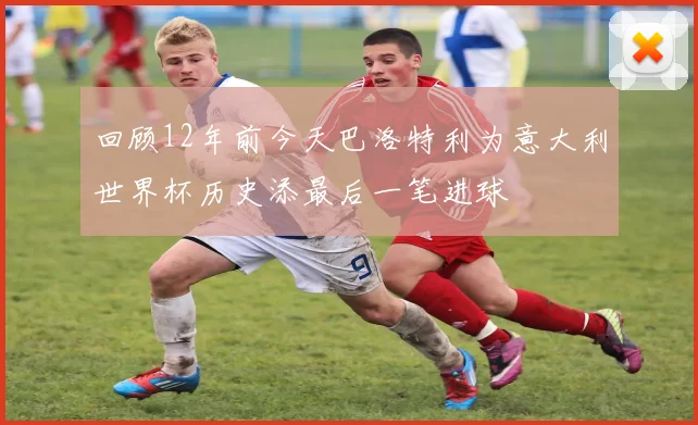 回顾12年前今天巴洛特利为意大利世界杯历史添最后一笔进球